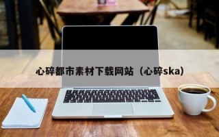 巢湖心碎都市素材下载网站（心碎ska）
